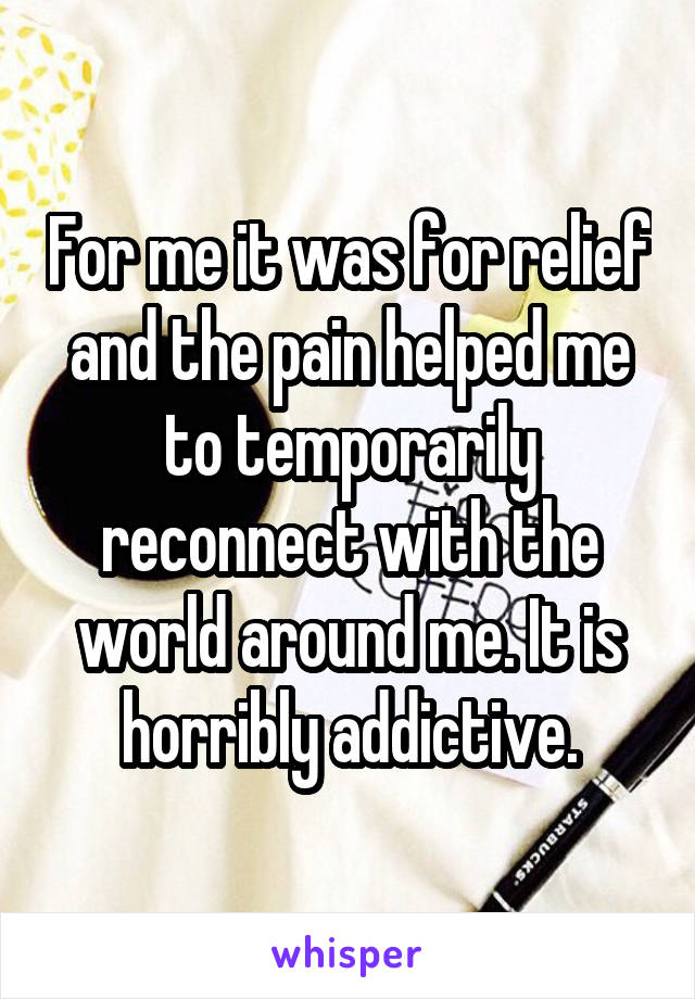 For me it was for relief and the pain helped me to temporarily reconnect with the world around me. It is horribly addictive.