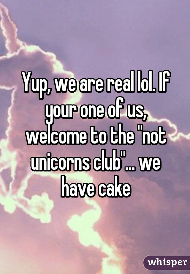 Yup, we are real lol. If your one of us, welcome to the "not unicorns club"... we have cake