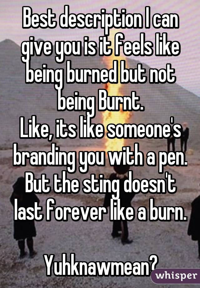 Best description I can give you is it feels like being burned but not being Burnt.
Like, its like someone's branding you with a pen.
But the sting doesn't last forever like a burn. 
Yuhknawmean?