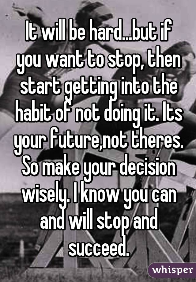 It will be hard...but if you want to stop, then start getting into the habit of not doing it. Its your future,not theres. So make your decision wisely. I know you can and will stop and succeed.