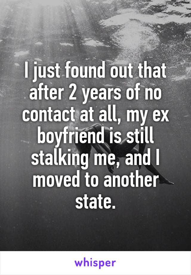 I just found out that after 2 years of no contact at all, my ex boyfriend is still stalking me, and I moved to another state.