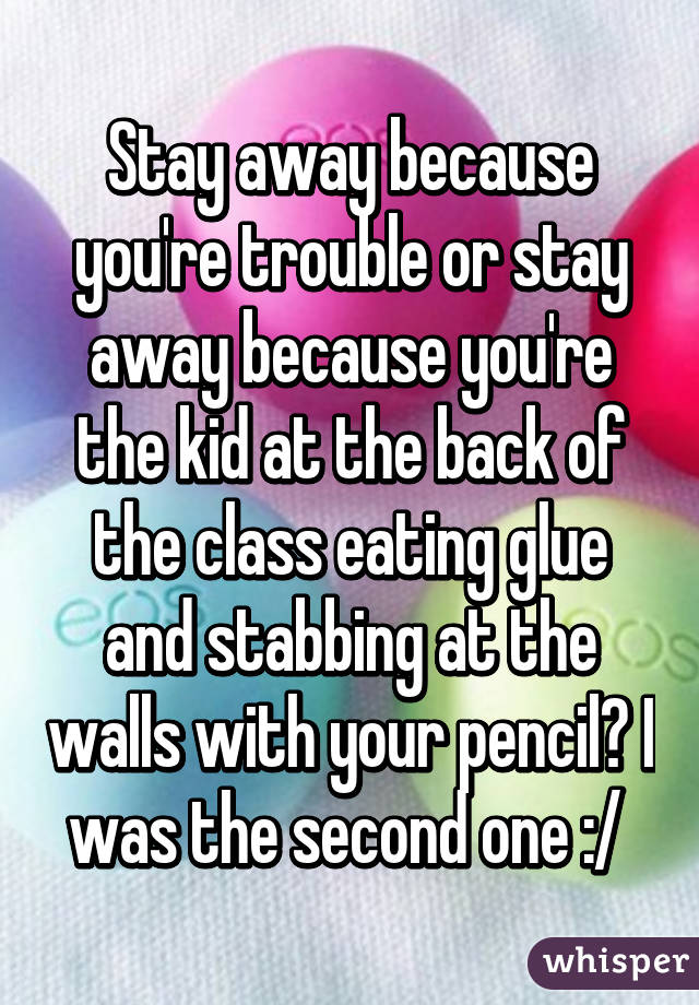 Stay away because you're trouble or stay away because you're the kid at the back of the class eating glue and stabbing at the walls with your pencil? I was the second one :/ 