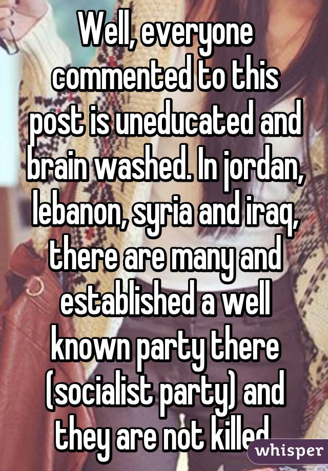 Well, everyone commented to this post is uneducated and brain washed. In jordan, lebanon, syria and iraq, there are many and established a well known party there (socialist party) and they are not killed 