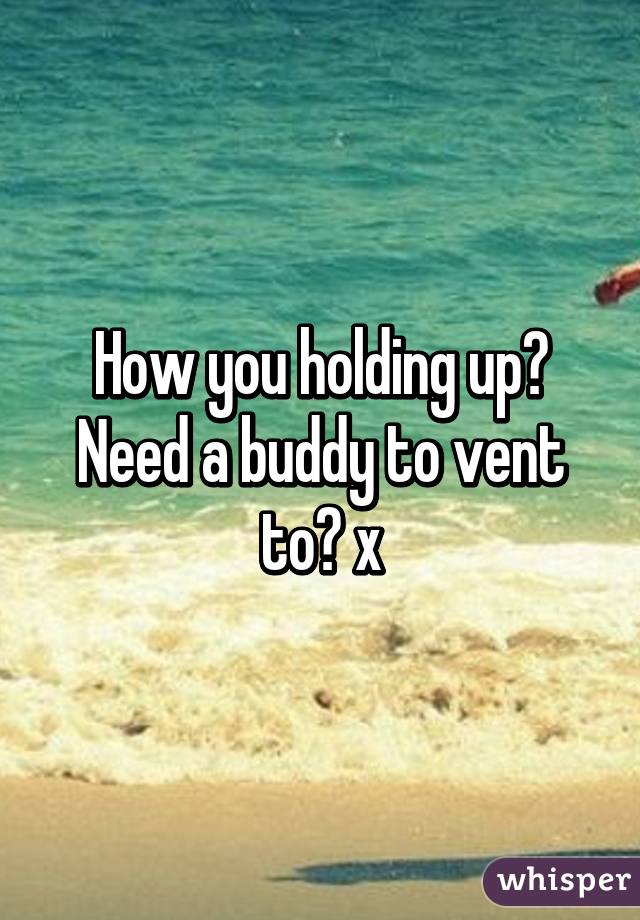 How you holding up? Need a buddy to vent to? x