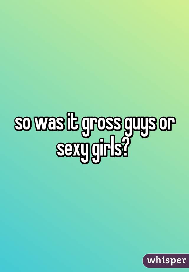 so was it gross guys or sexy girls? 