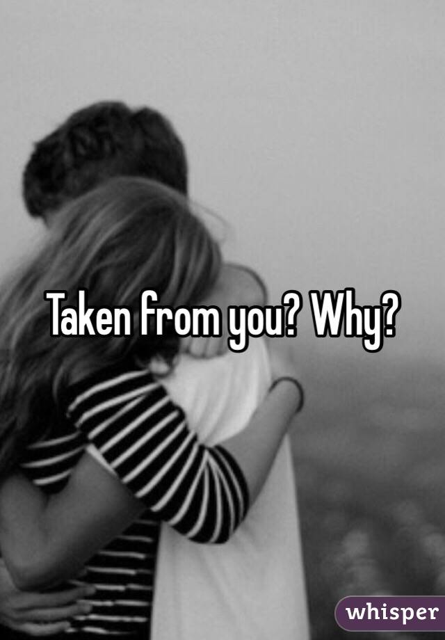 Taken from you? Why?