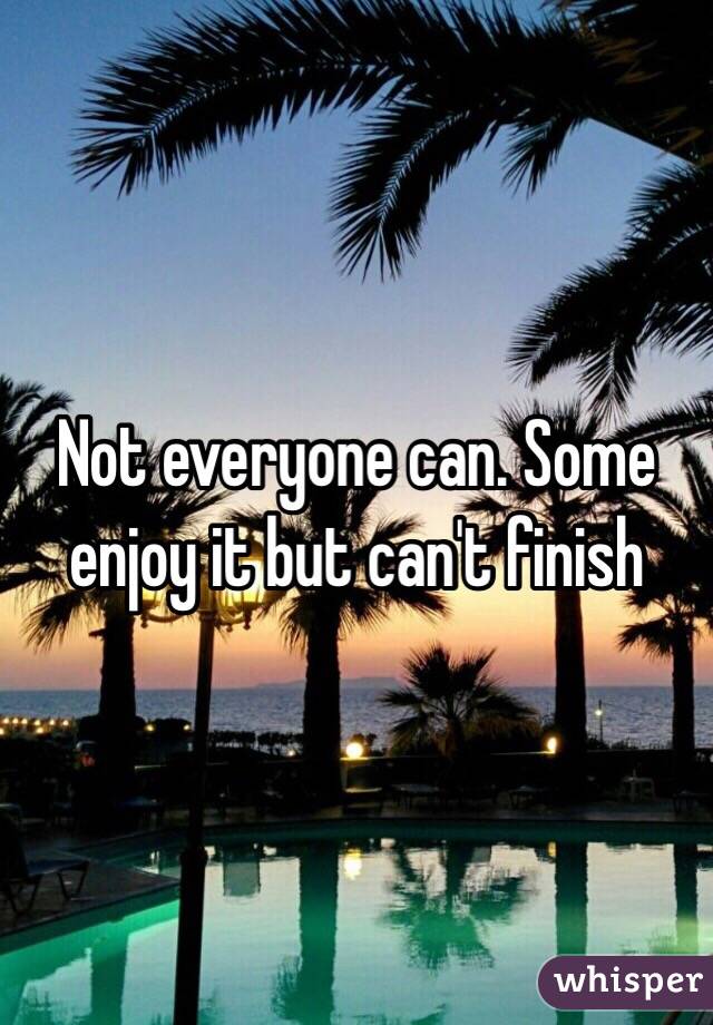 Not everyone can. Some enjoy it but can't finish 