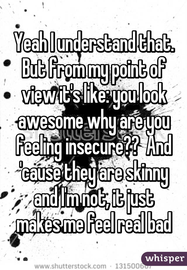 Yeah I understand that. But from my point of view it's like: you look awesome why are you feeling insecure??  And 'cause they are skinny and I'm not, it just makes me feel real bad