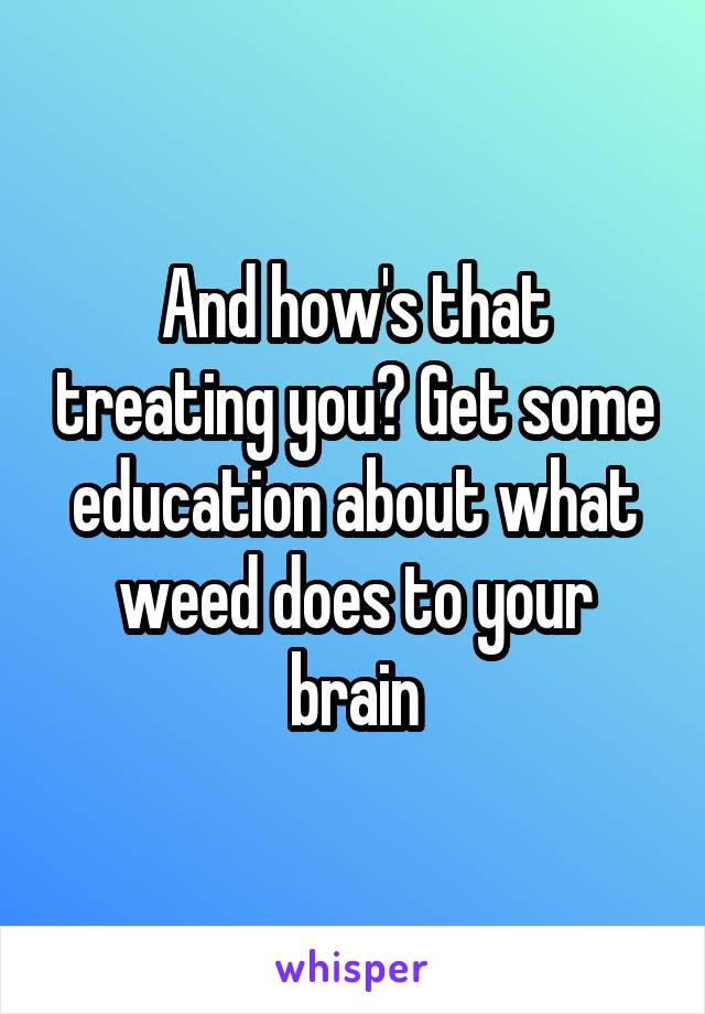 And how's that treating you? Get some education about what weed does to your brain