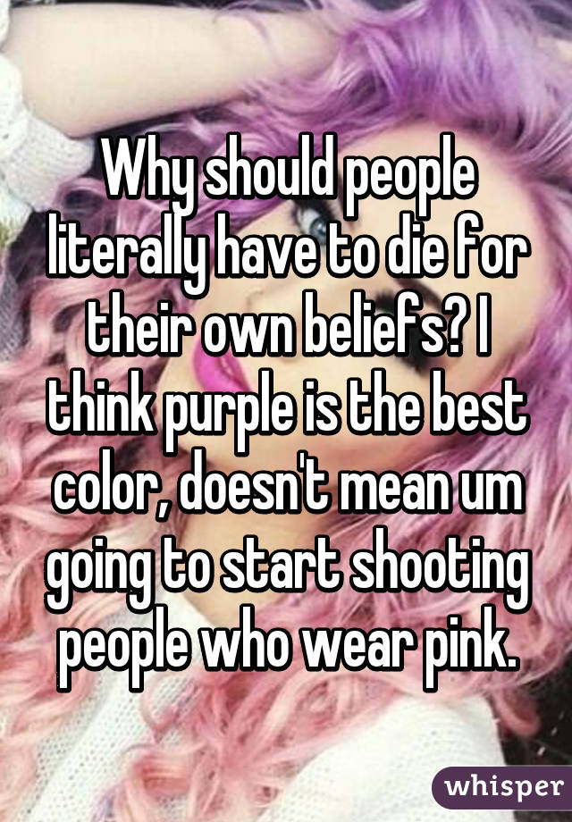 Why should people literally have to die for their own beliefs? I think purple is the best color, doesn't mean um going to start shooting people who wear pink.