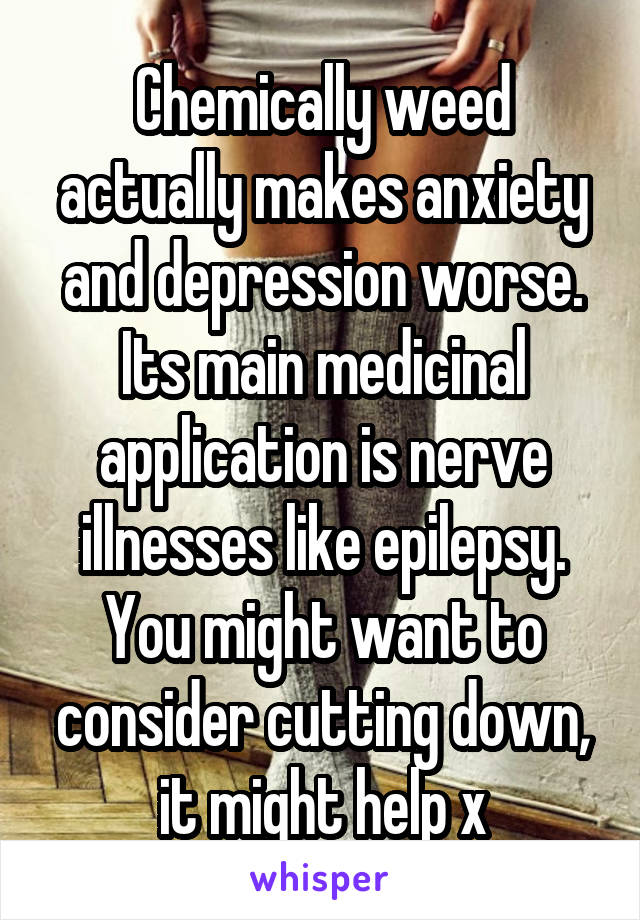 Chemically weed actually makes anxiety and depression worse. Its main medicinal application is nerve illnesses like epilepsy. You might want to consider cutting down, it might help x