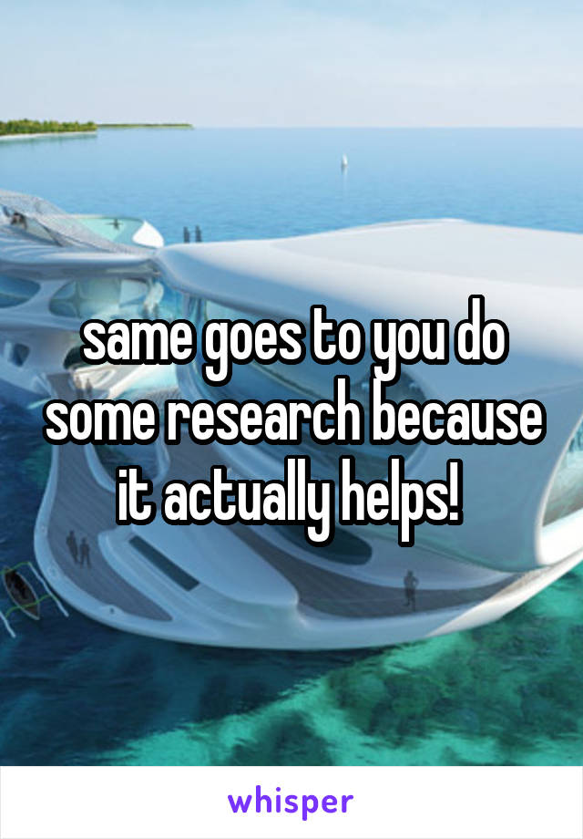 same goes to you do some research because it actually helps! 