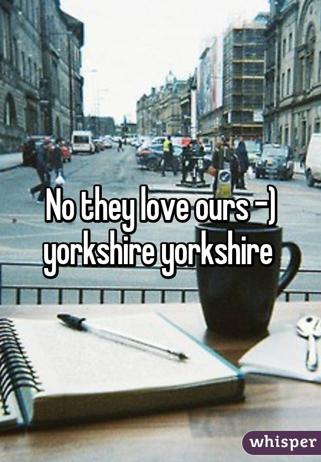 No they love ours -) yorkshire yorkshire 