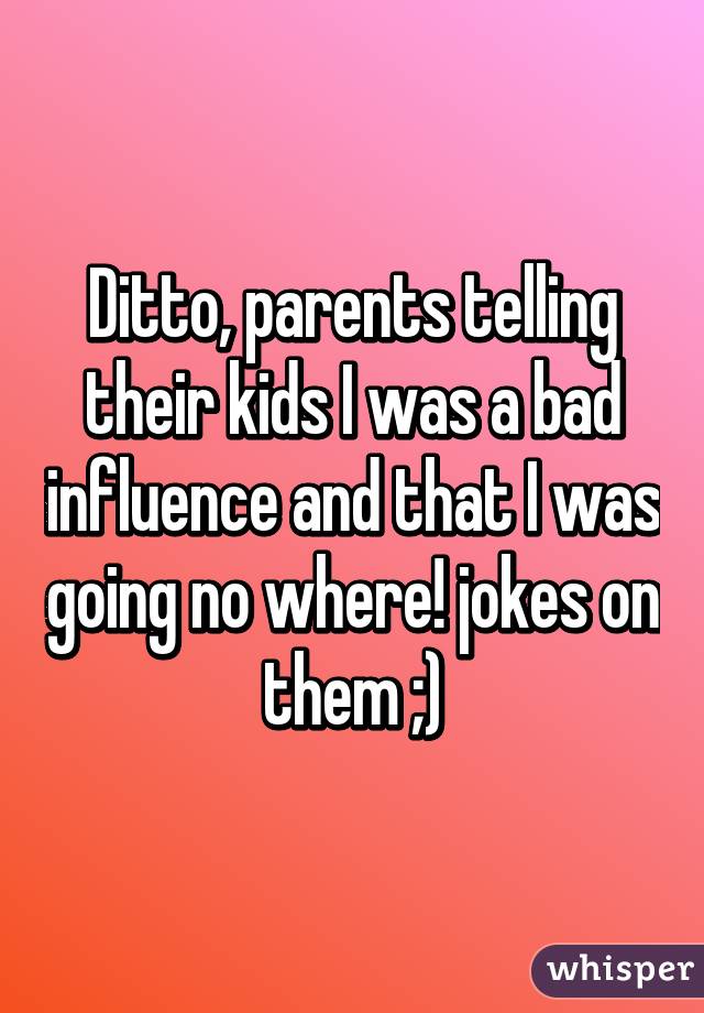 Ditto, parents telling their kids I was a bad influence and that I was going no where! jokes on them ;)