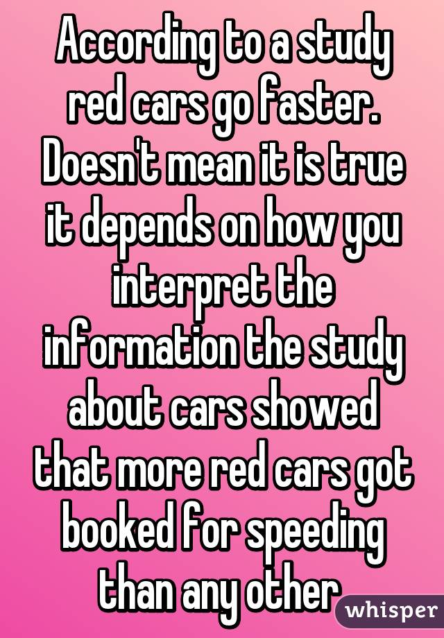 According to a study red cars go faster. Doesn't mean it is true it depends on how you interpret the information the study about cars showed that more red cars got booked for speeding than any other 