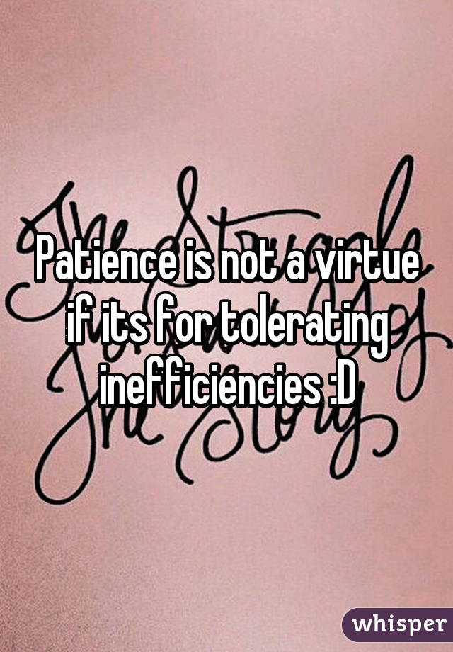 Patience is not a virtue if its for tolerating inefficiencies :D