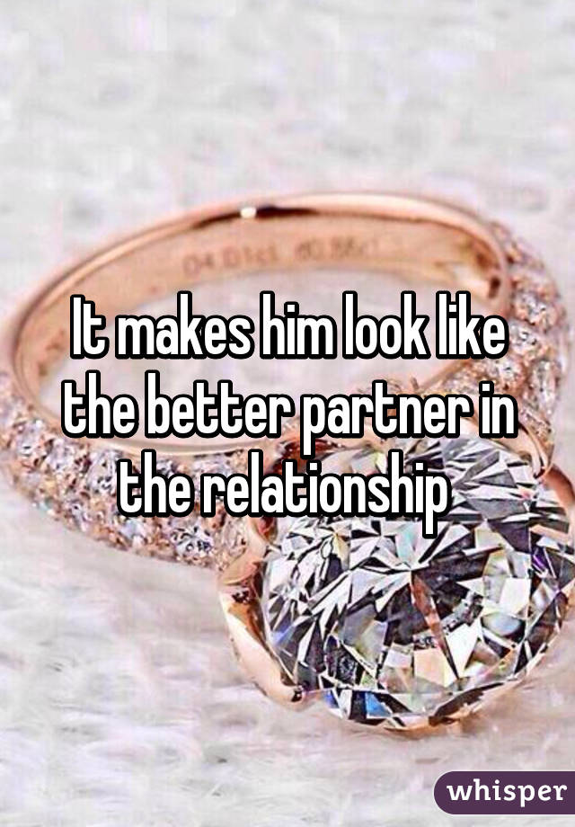 It makes him look like the better partner in the relationship 