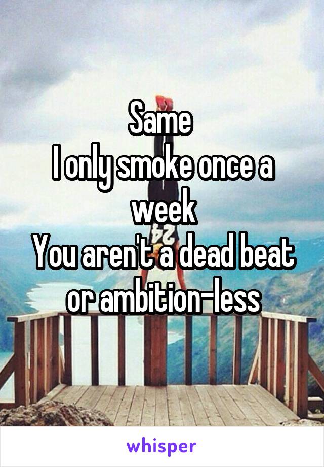 Same 
I only smoke once a week
You aren't a dead beat or ambition-less
