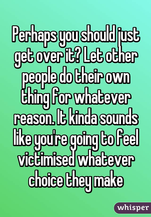 Perhaps you should just get over it? Let other people do their own thing for whatever reason. It kinda sounds like you're going to feel victimised whatever choice they make