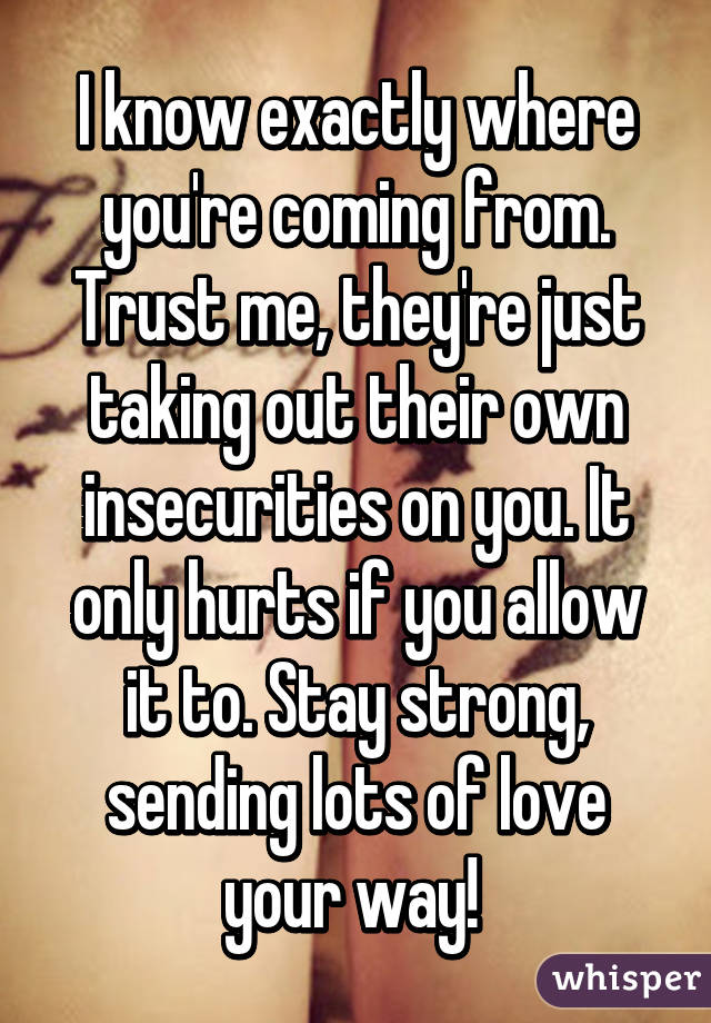 I know exactly where you're coming from. Trust me, they're just taking out their own insecurities on you. It only hurts if you allow it to. Stay strong, sending lots of love your way! 