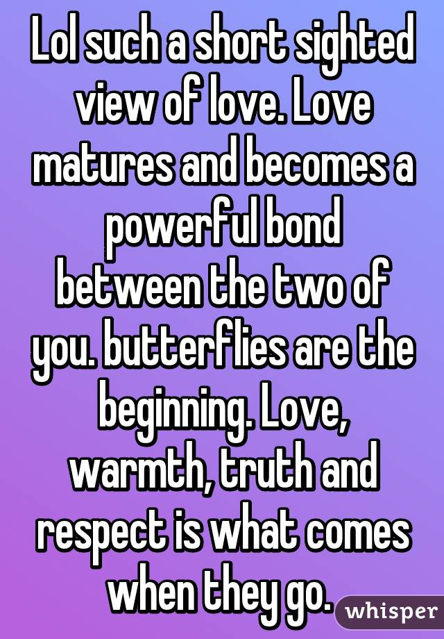 Lol such a short sighted view of love. Love matures and becomes a powerful bond between the two of you. butterflies are the beginning. Love, warmth, truth and respect is what comes when they go. 