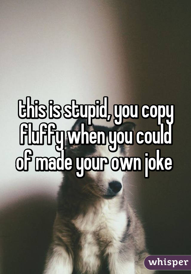 this is stupid, you copy fluffy when you could of made your own joke 