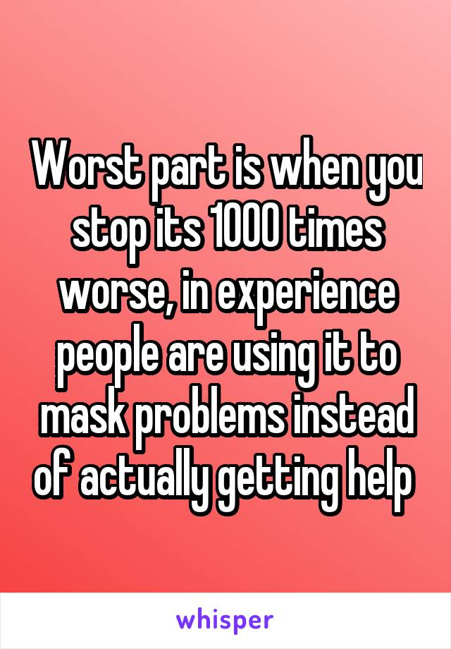 Worst part is when you stop its 1000 times worse, in experience people are using it to mask problems instead of actually getting help 