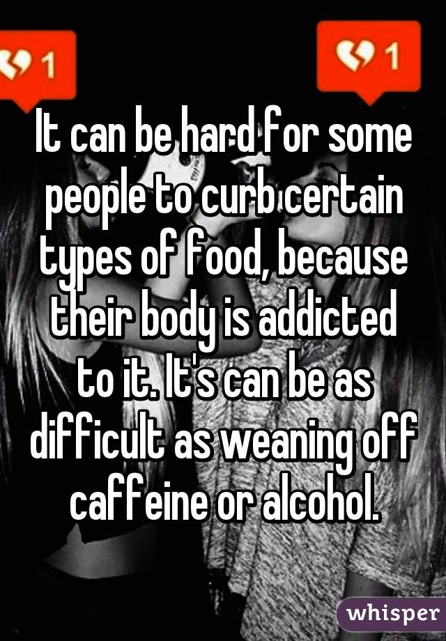 It can be hard for some people to curb certain types of food, because their body is addicted to it. It's can be as difficult as weaning off caffeine or alcohol.