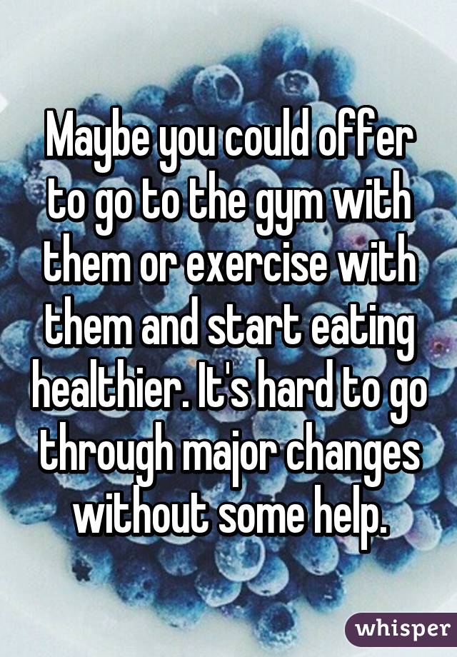 Maybe you could offer to go to the gym with them or exercise with them and start eating healthier. It's hard to go through major changes without some help.