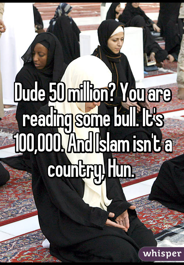 Dude 50 million? You are reading some bull. It's 100,000. And Islam isn't a country, Hun. 