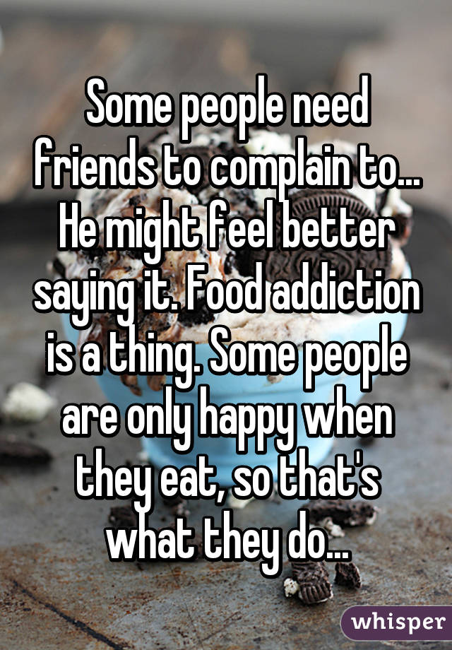 Some people need friends to complain to... He might feel better saying it. Food addiction is a thing. Some people are only happy when they eat, so that's what they do...