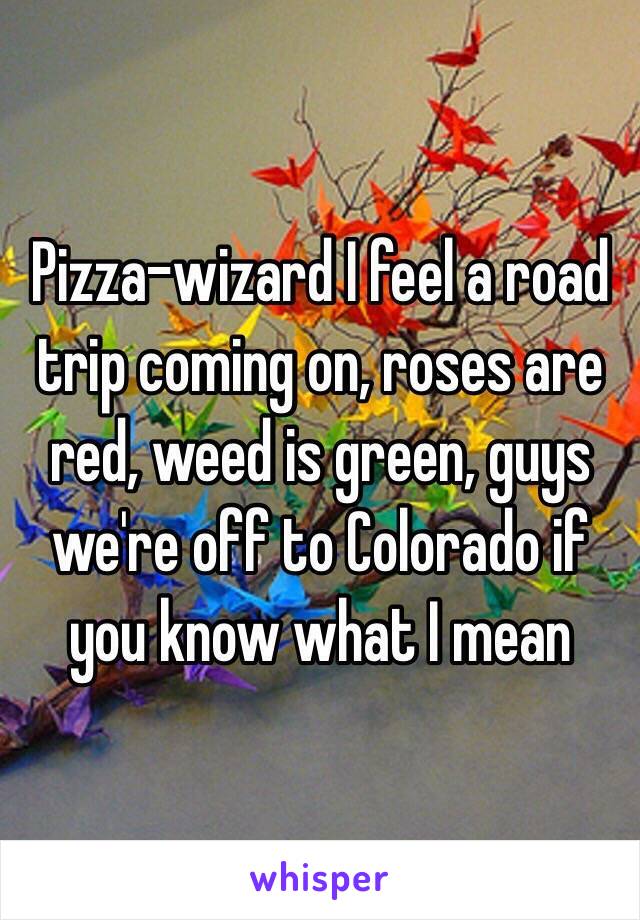 Pizza-wizard I feel a road trip coming on, roses are red, weed is green, guys we're off to Colorado if you know what I mean 