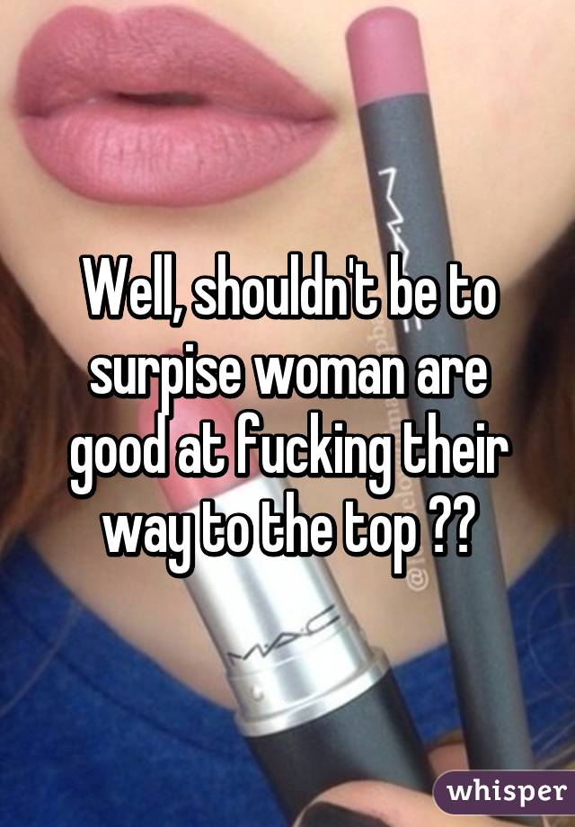 Well, shouldn't be to surpise woman are good at fucking their way to the top 😂😂