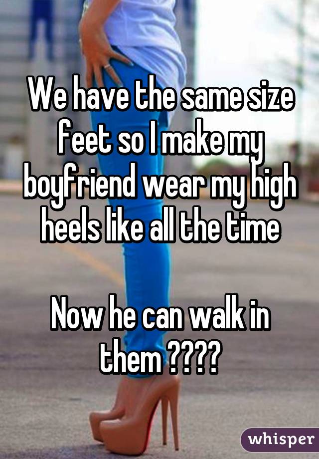 We have the same size feet so I make my boyfriend wear my high heels ...