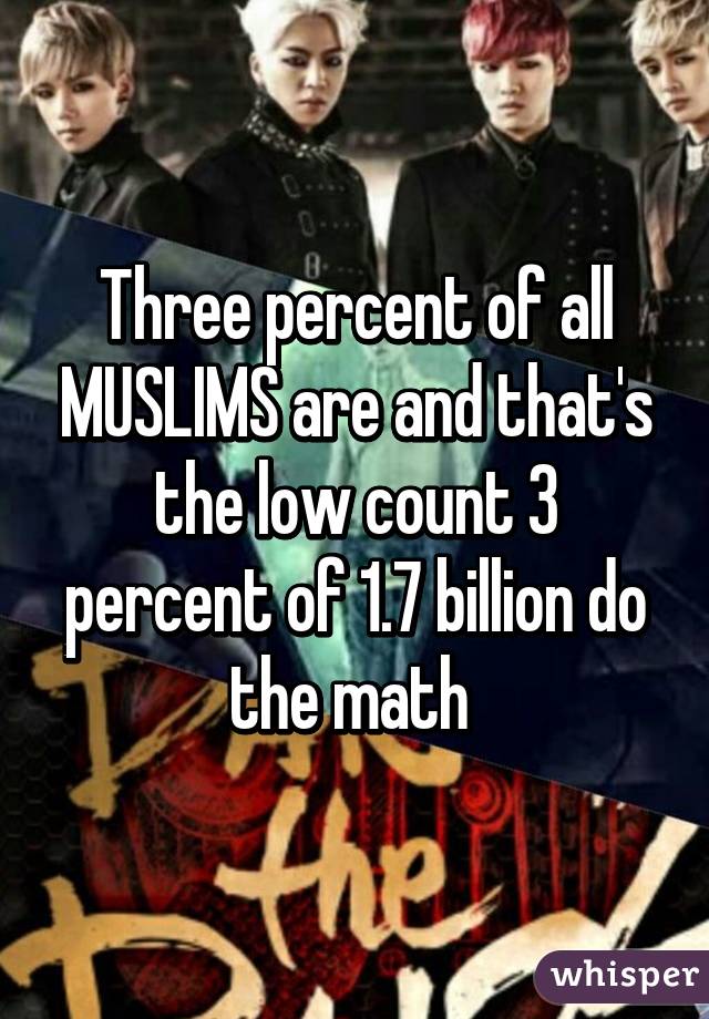 Three percent of all MUSLIMS are and that's the low count 3 percent of 1.7 billion do the math 