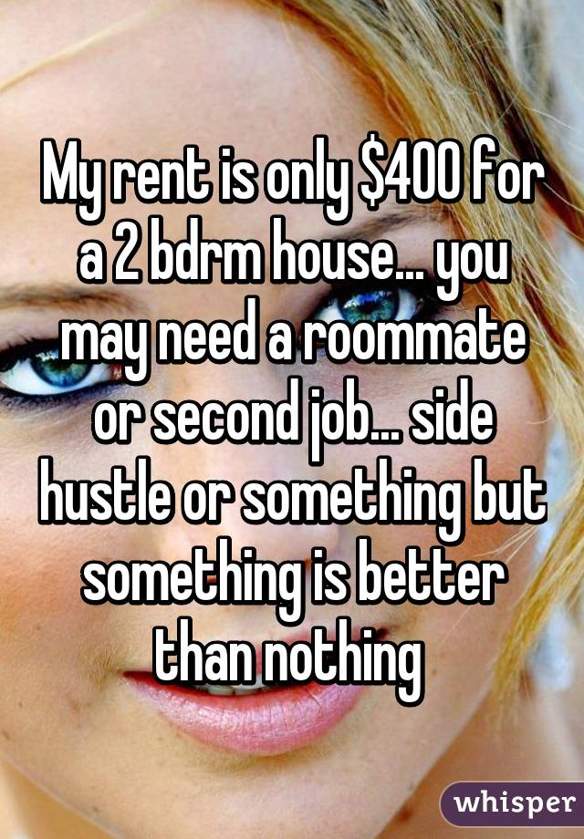 My rent is only $400 for a 2 bdrm house... you may need a roommate or second job... side hustle or something but something is better than nothing 