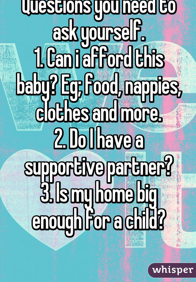 THINK BEFORE YOU ACT.
Questions you need to ask yourself.
1. Can i afford this baby? Eg; food, nappies, clothes and more.
2. Do I have a supportive partner?
3. Is my home big enough for a child?


