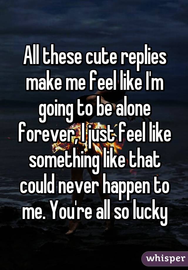 All these cute replies make me feel like I'm going to be alone forever, I just feel like something like that could never happen to me. You're all so lucky