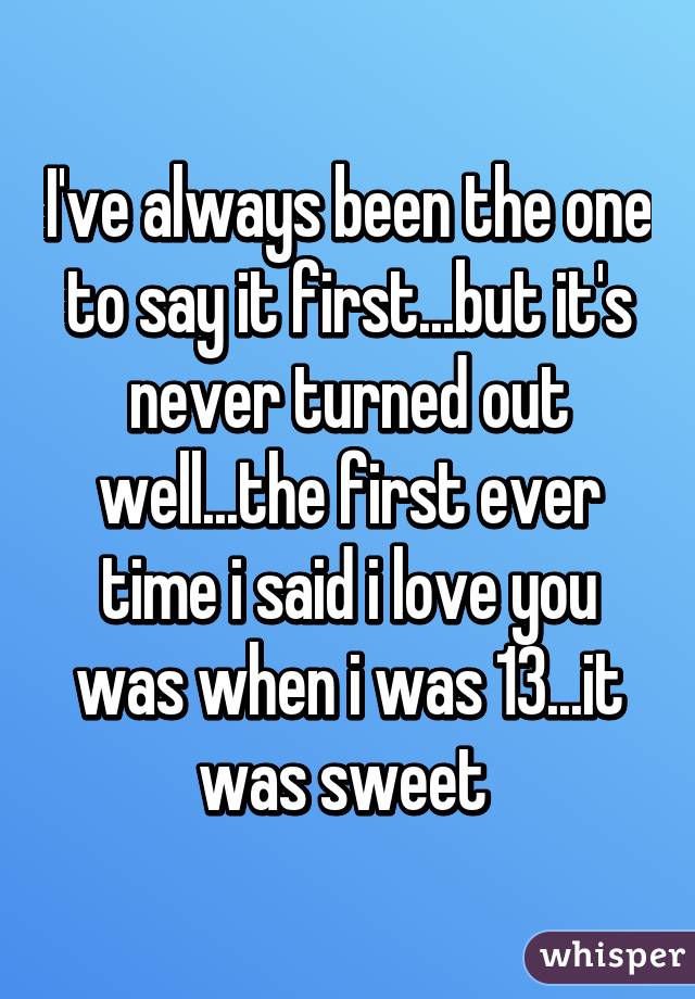 I've always been the one to say it first...but it's never turned out well...the first ever time i said i love you was when i was 13...it was sweet 