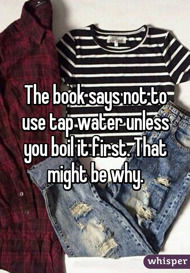 The book says not to use tap water unless you boil it first. That might be why.