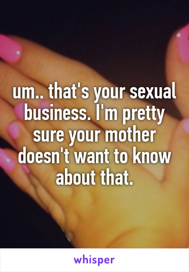 um.. that's your sexual business. I'm pretty sure your mother doesn't want to know about that.