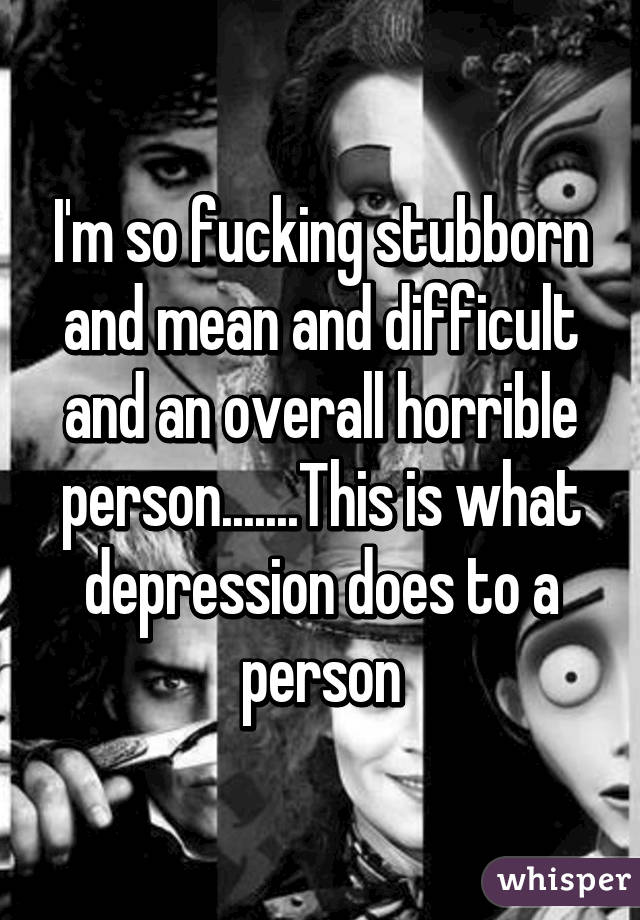 I'm so fucking stubborn and mean and difficult and an overall horrible person.......This is what depression does to a person