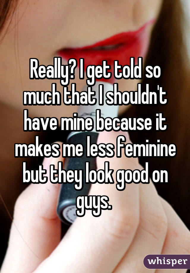 Really? I get told so much that I shouldn't have mine because it makes me less feminine but they look good on guys. 