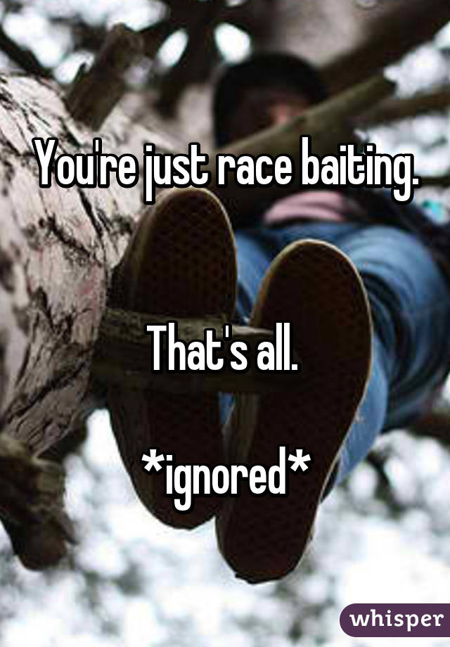 You're just race baiting. 

That's all. 

*ignored*