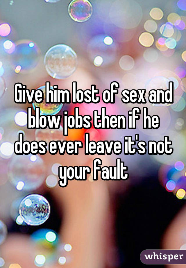 Give him lost of sex and blow jobs then if he does ever leave it's not your fault