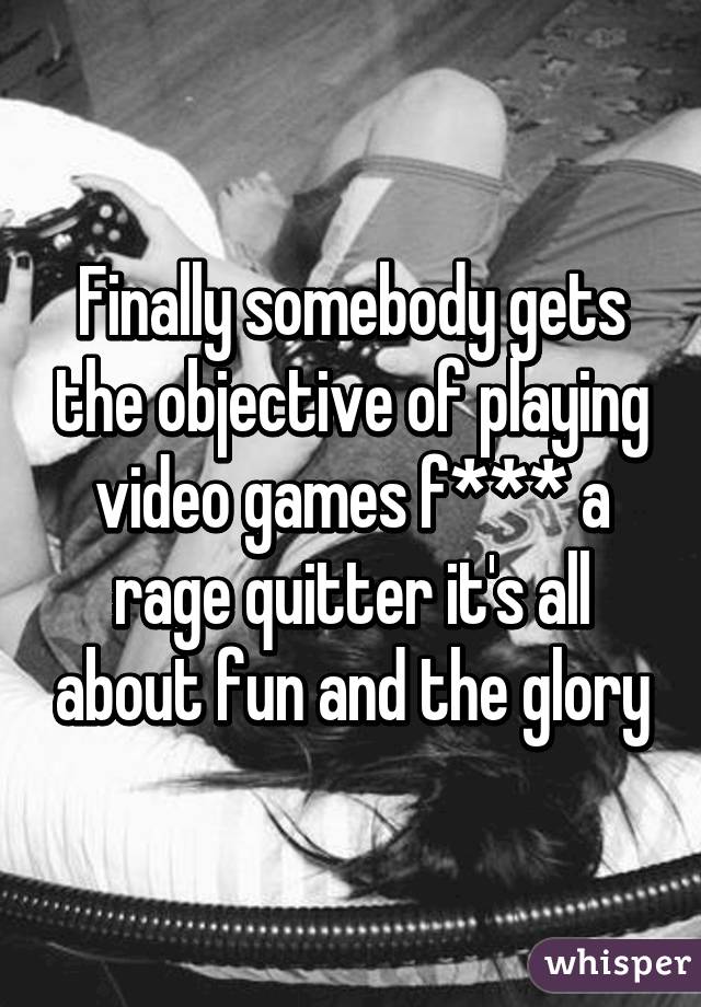 Finally somebody gets the objective of playing video games f*** a rage quitter it's all about fun and the glory