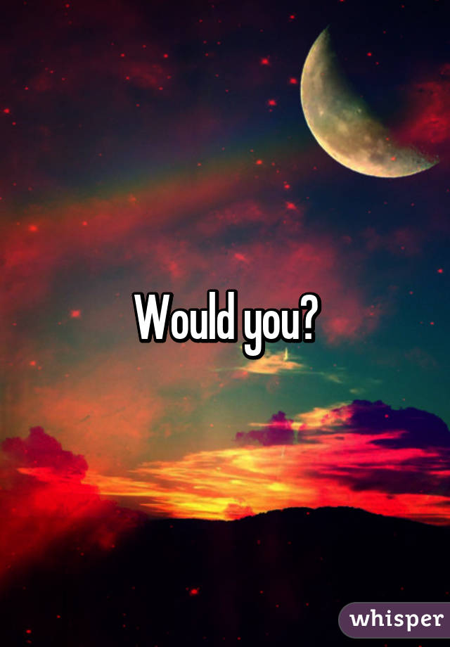 Would you?