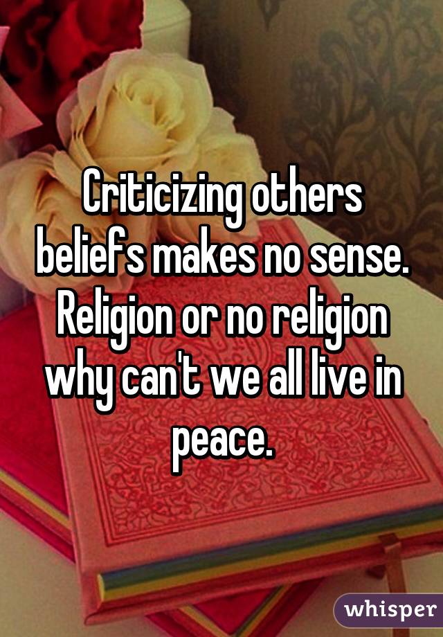 Criticizing others beliefs makes no sense. Religion or no religion why can't we all live in peace.