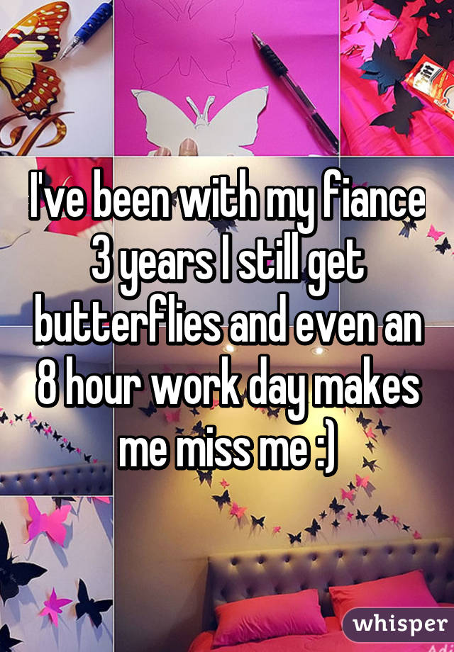 I've been with my fiance 3 years I still get butterflies and even an 8 hour work day makes me miss me :)