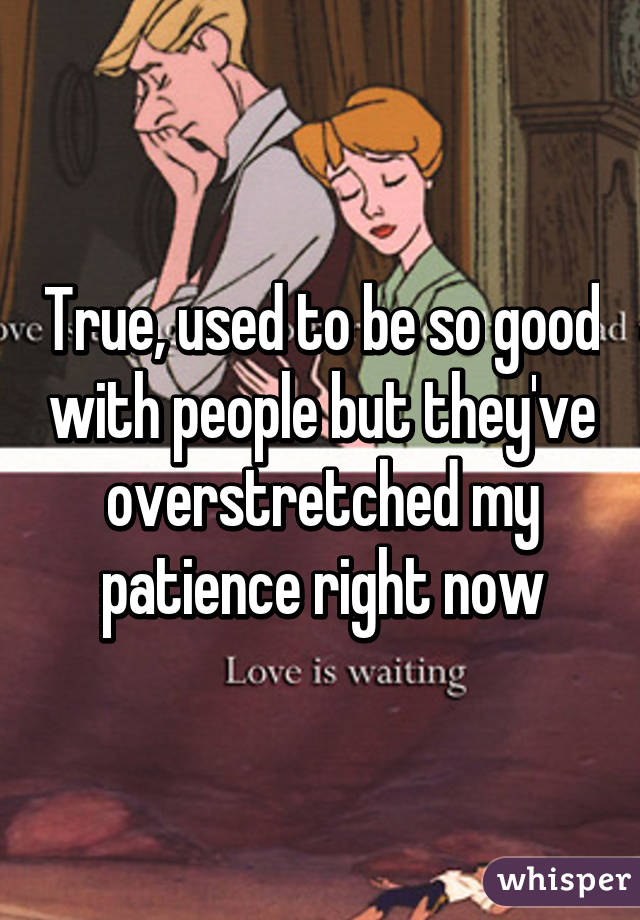 True, used to be so good with people but they've overstretched my patience right now